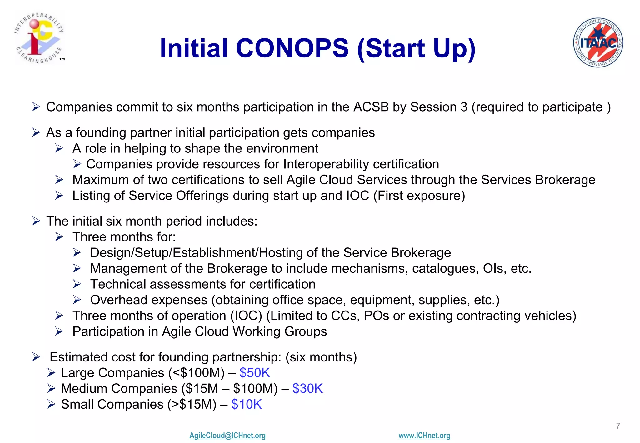 AgileCloud@ICHnet.org www.ICHnet.org
™
7
Initial CONOPS (Start Up)
 Companies commit to six months participation in the ACSB by Session 3 (required to participate )
 As a founding partner initial participation gets companies
 A role in helping to shape the environment
 Companies provide resources for Interoperability certification
 Maximum of two certifications to sell Agile Cloud Services through the Services Brokerage
 Listing of Service Offerings during start up and IOC (First exposure)
 The initial six month period includes:
 Three months for:
 Design/Setup/Establishment/Hosting of the Service Brokerage
 Management of the Brokerage to include mechanisms, catalogues, OIs, etc.
 Technical assessments for certification
 Overhead expenses (obtaining office space, equipment, supplies, etc.)
 Three months of operation (IOC) (Limited to CCs, POs or existing contracting vehicles)
 Participation in Agile Cloud Working Groups
 Estimated cost for founding partnership: (six months)
 Large Companies (<$100M) – $50K
 Medium Companies ($15M – $100M) – $30K
 Small Companies (>$15M) – $10K
 