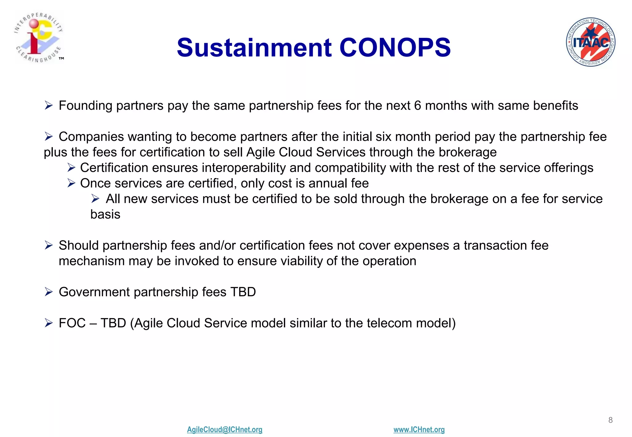 AgileCloud@ICHnet.org www.ICHnet.org
™
8
Sustainment CONOPS
 Founding partners pay the same partnership fees for the next 6 months with same benefits
 Companies wanting to become partners after the initial six month period pay the partnership fee
plus the fees for certification to sell Agile Cloud Services through the brokerage
 Certification ensures interoperability and compatibility with the rest of the service offerings
 Once services are certified, only cost is annual fee
 All new services must be certified to be sold through the brokerage on a fee for service
basis
 Should partnership fees and/or certification fees not cover expenses a transaction fee
mechanism may be invoked to ensure viability of the operation
 Government partnership fees TBD
 FOC – TBD (Agile Cloud Service model similar to the telecom model)
 