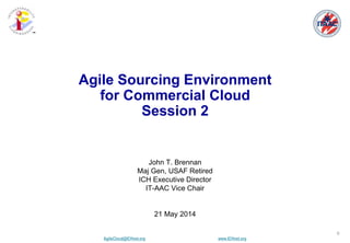 AgileCloud@ICHnet.org www.ICHnet.org
™
0
John T. Brennan
Maj Gen, USAF Retired
ICH Executive Director
IT-AAC Vice Chair
21 May 2014
Agile Sourcing Environment
for Commercial Cloud
Session 2
 