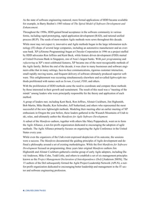 4 | CMU/SEI-2008-TN-003
As the state of software engineering matured, more formal applications of IIDD became available
for example, in Barry Boehm’s 1985 release of The Spiral Model of Software Development and
Enhancement.
Throughout the 1990s, IIDD gained broad acceptance in the software community in various
forms, including rapid prototyping, rapid application development (RAD), and rational unified
process (RUP). The seeds of most modern Agile methods were sewn throughout this decade.
While most may not expect it, innovative and Agile methods began in the large information tech-
nology (IT) shops of several large companies, including an automotive manufacturer and an over-
seas bank. XP (eXtreme Programming) began at Chrysler Corporation in 1996 on a project staffed
by IIDD advocates Ron Jeffries and Kent Beck, while feature driven development (FDD) started
at United Overseas Bank in Singapore, one of Asia’s largest banks. With pair programming and
refactoring as XP’s most celebrated features, XP became one of the most recognizable methods of
the Agile family. Before the end of the decade, it was clear to many businesses and software engi-
neers alike that in many settings, face-to-face communications, rigorous customer interaction,
small rapidly moving teams, and frequent delivery of software ultimately produced superior soft-
ware. This enlightenment was occurring simultaneously elsewhere and so-called lightweight me-
thods proliferated with names such as Scrum, Crystal, FDD, and others.
With the proliferation of IIDD methods came the need to coordinate and compare these methods
by those interested in their growth and sustainment. The result of this need was a “meeting of the
minds” among leaders who were principally responsible for the theory and application of each
method.
A group of leaders met, including Kent Beck, Ron Jeffries, Alistair Cockburn, Jim Highsmith,
Bob Martin, Mike Beedle, Ken Schwaber, Jeff Sutherland, and others who represented the most
successful of the new lightweight methods. Modeling their meeting after an earlier meeting of XP
enthusiasts in Oregon the year before, these leaders gathered in the Wasatch Mountains of Utah to
ski, relax, and ultimately author the Manifesto for Agile Software Development.
A subset of the Manifesto authors, together with others like Mary Poppendieck, went on to form
the Agile Alliance, a not-for-profit organization dedicated to encouraging the adoption of agile
methods. The Agile Alliance primarily focuses on organizing the Agile Conference in the United
States every year.
While even the organizers of the Utah event expressed skepticism of its outcome, the sessions
were a success. The Manifesto documented the guiding principles of Agile development and de-
fined a philosophy around a set of existing methodologies. While the first Manifesto for Software
Development focused on programming, three years later original Manifesto authors Jim
Highsmith and Alistair Cockburn gathered a similar group of early Agile adopters, including Da-
vid Anderson, Mike Cohn, Todd Little, and others to establish a set of six management principles
known as the Project Management Declaration of Interdependence (DoI) [Anderson 2005b]. The
15 authors of the DoI subsequently formed the Agile Project Leadership Network (APLN), a not-
for-profit organization dedicated to encouraging better leadership and management in the IT sec-
tor and software engineering profession.
 