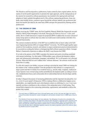 SOFTWARE ENGINEERING INSTITUTE | 5
The Manifesto and Interdependence publications, books written by their original authors, the for-
mation of not-for-profit organizations to promote the Agile approach, and the widespread use of
the internet for research by software practitioners, has resulted in the rapid growth and broad
adoption of Agile methods throughout much of the software engineering profession. Some me-
thods, most notably Scrum, continue to grow beyond the software industry into professions that
desire the benefits provided by the same basic IIDD concepts first pioneered by Deming and his
predecessors.
2.2 THE ORIGINS OF CMMI
Before receiving the “CMM” name, the first Capability Maturity Model-like framework was pub-
lished in 1989 by Watts Humphrey in his book, Managing the Software Process6
. A few years
earlier, the U.S. DoD announced a request for proposals (RFP) to address the excessive amount of
money being spent on software that was either never delivered or delivered late with little of its
expected functionality.
The contract awarded on the basis of the RFP was to establish what we know today as the Soft-
ware Engineering Institute (SEI) at Carnegie Mellon®
University. The SEI brought together repre-
sentatives from academia, research, and industry to expose and promote practices demonstrated to
be successful at avoiding the failures so beleaguering DoD software acquisition efforts. Carnegie
Mellon’s framework of practices to address the DoD’s issue became the CMM.
If we look at the genesis of the CMM, it predates the internet and nearly everything associated
with internet technology. For that matter, CMM predates many software development, deploy-
ment, and infrastructure technologies, languages, and methods. We’ve all learned a lot in the past
20 years. When the DoD set out to address their “software dilemma,” the software world was dif-
ferent than it is today.
To color this context even further, everyone working to develop the initial CMM was looking for
the solution to the “software problem” from the perspective that software is a component of a
larger system and that if it failed, lives would be lost (e.g., aircraft, ships, weaponry, medical de-
vices). Systems were evolved using careful and deliberate development paths according to lower-
risk, standardization-heavy and contractually-driven relationships between the developer and the
customer.
In today’s frequent discussions of increasing globalization and the important role played by trust
(i.e., level of social capital7
) [Fukuyama 1995] in making effective collaboration happen across
stakeholders, one might describe such a development context as exhibiting low trust. Users were
typically not direct contributors to the evolution of the end product prior to field testing. They
instead had to depend on the contracting relationship, requirements, and standards to deliver the
product they needed.
6
This short history of CMMI focuses more on the past twenty years, but as in the case with Agile, the roots for
many of the product development, project management, and process concepts found in CMMI have a long his-
tory.
7
This definition of trust may be clearer but more elaborate: “the willingness of a party to be vulnerable to the
actions of another party based on the expectation that the other will perform a particular action important to the
trustor, irrespective of the ability to monitor or control that other party” [Mayer 1995]. For the purposes of this
report, the particular question being asked is whether there is a level of trust between the project and its cus-
tomer that will allow them to effectively negotiate scope as the project progresses, without the customer requir-
ing detailed accounts of project effort.
 