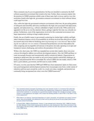 6 | CMU/SEI-2008-TN-003
These comments may be an over-generalization, but they are intended to summarize the DoD
software acquisition environment that existed at the time. Further, these comments explain why
the practices in CMMI sometimes exhibit some of these same high ceremony and low trust cha-
racteristics found in the high-risk, government-contractor environment in which software failure
could equal lives lost.
Also, within the high-risk government-contractor environment at that time, the prevailing pattern
of infrequent and monolithic deliveries contributed to the high costs associated with deployment,
upgrade, and replacement (e.g., software embedded in fighter aircraft in the 1980s could not be
upgraded over the air or over the internet). Hence, getting it right the first time was critically im-
portant. Furthermore, most of the organizations involved in this contractual environment were
large organizations working on large complex projects.
Finally, the use of public money in government contracting (or similar high-visibility and high-
stakes situations) requires a level of accountability by all those involved that often drives all par-
ties toward risk-averse behavior bordering more on protecting one’s own interests8
than on find-
ing the most efficient win-win solution. Ceremonial but perfunctory activities help address the
often competing and incompatible self-interests of all parties, but make operating in an open and
transparent manner challenging, and reinforce the perception of low trust9
.
Within a few short years, the CMM was expanded into several other models; these were point
solutions developed to address non-software development projects. Also, the CMM and these va-
riants increasingly became used internationally and by commercial industry. Organizations at-
tempting to adopt more than one model on any given project quickly realized the challenges of
doing so and petitioned the SEI to consolidate the various CMMs into one model, which in 1998
led to a joint industry, government, and SEI team to create CMMI.
Of course, over the years that the CMM and CMMI have been maintained, inputs on what consti-
tutes good management and development practice have increasingly come from a wider variety of
industries and from users around the world. As a result, new ideas, standards, and practices are
continually being incorporated into what is now the CMMI Framework10
.
8
Two somewhat extreme examples of protecting one’s own interests include (1) a contractor that under bids,
hiding the real cost of the work to win the contract, then treating every change as an opportunity to reclaim
some of the investment; or, conversely (2) a government program manager who strongly encourages “cutting
corners” to meet aggressive cost targets, only to leave the resulting disaster-in-wait to fall on “the watch” of his
or her replacement.
9
When taken to an extreme, ceremonial dependence on plans, processes, and standards can replace common
sense, usurp accountability, and adherence to them can be used as an excuse for poor project performance
and poor product functionality.
10
In August 2006, CMMI for Development, Version 1.2 was released and in November 2007, CMMI for Acquisi-
tion was released. A third model covering service delivery is under development. Most of the comments in this
report apply to the first of these, CMMI for Development, as there has been less exposure to the newer models
in the CMMI family.
 