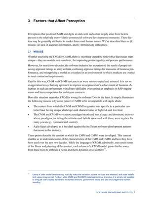 SOFTWARE ENGINEERING INSTITUTE | 7
3 Factors that Affect Perception
Perceptions that position CMMI and Agile at odds with each other largely arise from factors
present in the relatively more volatile commercial software development community. These fac-
tors may be generally attributed to market forces and human nature. We’ve described them as (1)
misuse, (2) lack of accurate information, and (3) terminology difficulties.
3.1 MISUSE
Whether analyzing the CMM or CMMI, there is one thing shared by both works that makes them
unique—they are models, not standards, for improving product quality and process performance.
However, for nearly two decades, the software industry has experienced the result of people mi-
susing appraisal ratings as entry criteria, confusing appraisal ratings for measures of business per-
formance, and misapplying a model as a standard in an environment in which products are created
to meet contractual requirements.
Used in this way, CMM and CMMI best practices were misinterpreted and misused. It is not an
exaggeration to say that any approach to improve an organization’s achievement of business ob-
jectives in such an environment would have difficulty overcoming an emphasis on RFP require-
ments and keen competition for multi-year contracts.
Does this situation mean that CMMI is wrong for software? Not in the least. It simply illuminates
the following reasons why some perceive CMMI to be incompatible with Agile ideals:
The context from which the CMM and CMMI originated was specific to a particular cus-
tomer base having unique challenges and characteristics of high risk and low trust.
The CMM and CMMI were a new paradigm introduced into a large (and dominant) industry
where paradigms, including the attitudes and beliefs associated with them, were in place for
many years (e.g., command and control).
Agile ideals developed as a backlash against the inefficient software development patterns
that arose in this industry.
These points describe the context in which the CMM and CMMI were developed. This context
enables us to understand some of the characteristics of the CMM and CMMI and how they have
been used over the past two decades. While the language of CMMI, admittedly, may retain some
of the flavor and phrasing of this context, each release of a CMMI model grows further away
from these roots to embrace a richer and more dynamic set of contexts11
.
11
Users of older model versions may not fully make the transition as new versions are released, and older beliefs
and values may persist. Further, while CMMI and SCAMPI materials continue to evolve, it is simply not possible
to bring all users rapidly forward to the newer versions, government edicts and SEI encouragement notwith-
standing.
 