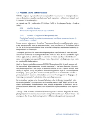 SOFTWARE ENGINEERING INSTITUTE | 13
4.2 PROCESS AREAS, NOT PROCESSES
CMMI is comprised of goals and practices organized into process areas. To simplify this discus-
sion, no distinction is made between the types of goals or practices—suffice to say that each goal
is composed of several practices.
An example goal (SG 1) and practice (SP 1.2) from CMMI for Development, Version 1.2 reads as
follows:
SG 1 Establish Baselines
Baselines of identified work products are established.
SP 1.2 Establish a Configuration Management System
Establish and maintain a configuration management and change management system for
controlling work products.
Process areas are not processes themselves. The processes themselves could be operating wherev-
er and whenever and in whatever sequence necessary to perform the work of the business. Satisfy-
ing (i.e., achieving) goals implies that those areas of activities where processes are happening are
being improved to some degree.
At this point, you easily can see that misinterpreting CMMI’s process areas as actual processes
can cause an enormously misleading effort and thus waste and abuse. Waste is found when organ-
izations apply practices not intended to be performed as written, and abuse is found when evi-
dence is not accepted in an appraisal because it lacks of conformity with the process areas, which
are considered defined processes.
Goals are the only required components of CMMI. The practices within the goals are expected,
but not required. What this statement means is that to satisfy a goal, some form of activity must
take place that generates a state, output, or persistent condition in which a goal is satisfied. In the
absence of any such activity, the practices themselves suggest what might be a suitable approach
to satisfying a goal. Again, these are not necessarily practices to be incorporated as is within a
given organization’s processes, but instead are recommended starting points for the purpose of
improving an organization’s satisfaction of the goals of a process area.
Performing these practices in the absence of a business value for doing so is as unlikely to im-
prove an organization’s processes as not performing the practices at all. What is lacking in rote
practice performance is the understanding of the rationale or motivation for the practice and the
potential value the practice has toward achieving a business objective important to the organiza-
tion.
Although CMMI allows the satisfaction of alternative practices that meet the goal but do not ex-
plicitly implement the practices, this concept is poorly understood by users. Further, there is a fear
among users that the use of alternative practices will be viewed suspiciously in an appraisal.
 