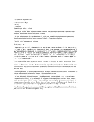 This report was prepared for the
SEI Administrative Agent
ESC/XPK
5 Eglin Street
Hanscom AFB, MA 01731-2100
The ideas and findings in this report should not be construed as an official DoD position. It is published in the
interest of scientific and technical information exchange.
This work is sponsored by the U.S. Department of Defense. The Software Engineering Institute is a federally
funded research and development center sponsored by the U.S. Department of Defense.
Copyright 2008 Carnegie Mellon University.
NO WARRANTY
THIS CARNEGIE MELLON UNIVERSITY AND SOFTWARE ENGINEERING INSTITUTE MATERIAL IS
FURNISHED ON AN "AS-IS" BASIS. CARNEGIE MELLON UNIVERSITY MAKES NO WARRANTIES OF
ANY KIND, EITHER EXPRESSED OR IMPLIED, AS TO ANY MATTER INCLUDING, BUT NOT LIMITED
TO, WARRANTY OF FITNESS FOR PURPOSE OR MERCHANTABILITY, EXCLUSIVITY, OR RESULTS
OBTAINED FROM USE OF THE MATERIAL. CARNEGIE MELLON UNIVERSITY DOES NOT MAKE
ANY WARRANTY OF ANY KIND WITH RESPECT TO FREEDOM FROM PATENT, TRADEMARK, OR
COPYRIGHT INFRINGEMENT.
Use of any trademarks in this report is not intended in any way to infringe on the rights of the trademark holder.
Internal use. Permission to reproduce this document and to prepare derivative works from this document for inter-
nal use is granted, provided the copyright and "No Warranty" statements are included with all reproductions and
derivative works.
External use. Requests for permission to reproduce this document or prepare derivative works of this document for
external and commercial use should be directed to permission@sei.cmu.edu.
This work was created in the performance of Federal Government Contract Number FA8721-05-C-0003 with
Carnegie Mellon University for the operation of the Software Engineering Institute, a federally funded research
and development center. The Government of the United States has a royalty-free government-purpose license to
use, duplicate, or disclose the work, in whole or in part and in any manner, and to have or permit others to do so,
for government purposes pursuant to the copyright license under the clause at 252.227-7013.
For information about purchasing paper copies of SEI reports, please visit the publications section of our website
(http://www.sei.cmu.edu/publications/pubweb.html).
 