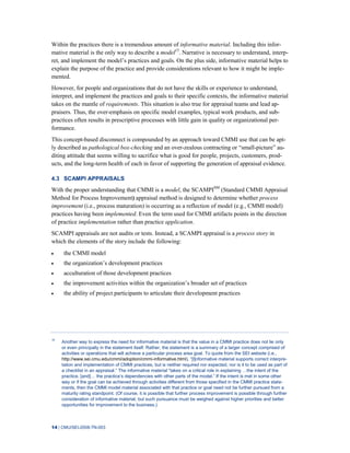14 | CMU/SEI-2008-TN-003
Within the practices there is a tremendous amount of informative material. Including this infor-
mative material is the only way to describe a model15
. Narrative is necessary to understand, interp-
ret, and implement the model’s practices and goals. On the plus side, informative material helps to
explain the purpose of the practice and provide considerations relevant to how it might be imple-
mented.
However, for people and organizations that do not have the skills or experience to understand,
interpret, and implement the practices and goals to their specific contexts, the informative material
takes on the mantle of requirements. This situation is also true for appraisal teams and lead ap-
praisers. Thus, the over-emphasis on specific model examples, typical work products, and sub-
practices often results in prescriptive processes with little gain in quality or organizational per-
formance.
This concept-based disconnect is compounded by an approach toward CMMI use that can be apt-
ly described as pathological box-checking and an over-zealous contracting or “small-picture” au-
diting attitude that seems willing to sacrifice what is good for people, projects, customers, prod-
ucts, and the long-term health of each in favor of supporting the generation of appraisal evidence.
4.3 SCAMPI APPRAISALS
With the proper understanding that CMMI is a model, the SCAMPISM
(Standard CMMI Appraisal
Method for Process Improvement) appraisal method is designed to determine whether process
improvement (i.e., process maturation) is occurring as a reflection of model (e.g., CMMI model)
practices having been implemented. Even the term used for CMMI artifacts points in the direction
of practice implementation rather than practice application.
SCAMPI appraisals are not audits or tests. Instead, a SCAMPI appraisal is a process story in
which the elements of the story include the following:
the CMMI model
the organization’s development practices
acculturation of those development practices
the improvement activities within the organization’s broader set of practices
the ability of project participants to articulate their development practices
15
Another way to express the need for informative material is that the value in a CMMI practice does not lie only
or even principally in the statement itself. Rather, the statement is a summary of a larger concept comprised of
activities or operations that will achieve a particular process area goal. To quote from the SEI website (i.e.,
http://www.sei.cmu.edu/cmmi/adoption/cmmi-informative.html), “[I]nformative material supports correct interpre-
tation and implementation of CMMI practices, but is neither required nor expected, nor is it to be used as part of
a checklist in an appraisal.” The informative material “takes on a critical role in explaining …the intent of the
practice, [and]… the practice’s dependencies with other parts of the model.” If the intent is met in some other
way or if the goal can be achieved through activities different from those specified in the CMMI practice state-
ments, then the CMMI model material associated with that practice or goal need not be further pursued from a
maturity rating standpoint. (Of course, it is possible that further process improvement is possible through further
consideration of informative material, but such pursuance must be weighed against higher priorities and better
opportunities for improvement to the business.)
 
