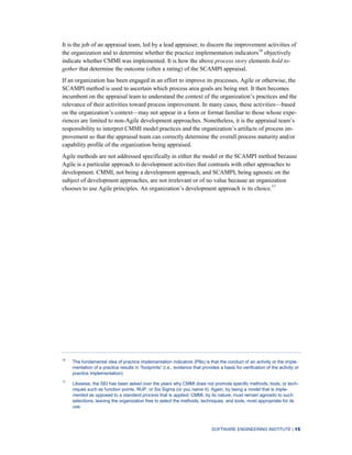 SOFTWARE ENGINEERING INSTITUTE | 15
It is the job of an appraisal team, led by a lead appraiser, to discern the improvement activities of
the organization and to determine whether the practice implementation indicators16
objectively
indicate whether CMMI was implemented. It is how the above process story elements hold to-
gether that determine the outcome (often a rating) of the SCAMPI appraisal.
If an organization has been engaged in an effort to improve its processes, Agile or otherwise, the
SCAMPI method is used to ascertain which process area goals are being met. It then becomes
incumbent on the appraisal team to understand the context of the organization’s practices and the
relevance of their activities toward process improvement. In many cases, these activities—based
on the organization’s context—may not appear in a form or format familiar to those whose expe-
riences are limited to non-Agile development approaches. Nonetheless, it is the appraisal team’s
responsibility to interpret CMMI model practices and the organization’s artifacts of process im-
provement so that the appraisal team can correctly determine the overall process maturity and/or
capability profile of the organization being appraised.
Agile methods are not addressed specifically in either the model or the SCAMPI method because
Agile is a particular approach to development activities that contrasts with other approaches to
development. CMMI, not being a development approach, and SCAMPI, being agnostic on the
subject of development approaches, are not irrelevant or of no value because an organization
chooses to use Agile principles. An organization’s development approach is its choice.17
16
The fundamental idea of practice implementation indicators (PIIs) is that the conduct of an activity or the imple-
mentation of a practice results in “footprints” (i.e., evidence that provides a basis for verification of the activity or
practice implementation).
17
Likewise, the SEI has been asked over the years why CMMI does not promote specific methods, tools, or tech-
niques such as function points, RUP, or Six Sigma (or you name it). Again, by being a model that is imple-
mented as opposed to a standard process that is applied, CMMI, by its nature, must remain agnostic to such
selections, leaving the organization free to select the methods, techniques, and tools, most appropriate for its
use.
 