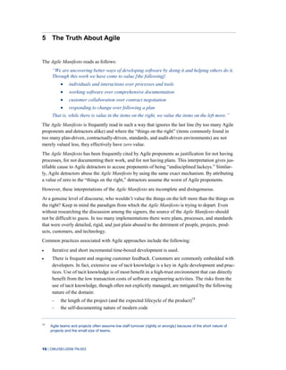16 | CMU/SEI-2008-TN-003
5 The Truth About Agile
The Agile Manifesto reads as follows:
―We are uncovering better ways of developing software by doing it and helping others do it.
Through this work we have come to value [the following]:
individuals and interactions over processes and tools
working software over comprehensive documentation
customer collaboration over contract negotiation
responding to change over following a plan
That is, while there is value in the items on the right, we value the items on the left more.‖
The Agile Manifesto is frequently read in such a way that ignores the last line (by too many Agile
proponents and detractors alike) and where the “things on the right” (items commonly found in
too many plan-driven, contractually-driven, standards, and audit-driven environments) are not
merely valued less, they effectively have zero value.
The Agile Manifesto has been frequently cited by Agile proponents as justification for not having
processes, for not documenting their work, and for not having plans. This interpretation gives jus-
tifiable cause to Agile detractors to accuse proponents of being “undisciplined lackeys.” Similar-
ly, Agile detractors abuse the Agile Manifesto by using the same exact mechanism. By attributing
a value of zero to the “things on the right,” detractors assume the worst of Agile proponents.
However, these interpretations of the Agile Manifesto are incomplete and disingenuous.
At a genuine level of discourse, who wouldn’t value the things on the left more than the things on
the right? Keep in mind the paradigm from which the Agile Manifesto is trying to depart. Even
without researching the discussion among the signers, the source of the Agile Manifesto should
not be difficult to guess. In too many implementations there were plans, processes, and standards
that were overly detailed, rigid, and just plain abused to the detriment of people, projects, prod-
ucts, customers, and technology.
Common practices associated with Agile approaches include the following:
Iterative and short incremental time-boxed development is used.
There is frequent and ongoing customer feedback. Customers are commonly embedded with
developers. In fact, extensive use of tacit knowledge is a key in Agile development and prac-
tices. Use of tacit knowledge is of most benefit in a high-trust environment that can directly
benefit from the low transaction costs of software engineering activities. The risks from the
use of tacit knowledge, though often not explicitly managed, are mitigated by the following
nature of the domain:
the length of the project (and the expected lifecycle of the product)18
the self-documenting nature of modern code
18
Agile teams and projects often assume low staff turnover (rightly or wrongly) because of the short nature of
projects and the small size of teams.
 