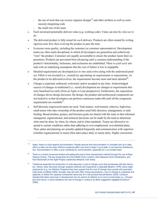SOFTWARE ENGINEERING INSTITUTE | 17
the use of tools that can reverse engineer designs19
and other artifacts as well as conti-
nuously integrating code
the small size of the team.
Each increment potentially delivers value (e.g. working code). Value can also be what not to
do.
The delivered product is fully tested for each delivery. Products are often created by writing
rigorous tests first, then evolving the product to pass the tests.
Everyone owns quality, including the customer (or customer representative). Development
teams are often multi-disciplined, in which all developers are generalists and collectively
“own” the product. Customers are equally accountable to ensure the product meets their ex-
pectations. Products are prevented from advancing until a common understanding of the
product’s functionality, inclusions, and exclusions are established. There is a fail early atti-
tude with an underlying assumption that the cost of failure is low to negligible.
Detailed requirements are developed just in time and evolve along with the understood prod-
uct. Effort is not invested (i.e., wasted) by speculating on requirements or expectations. As
the product to be delivered evolves, the requirements become more and more detailed20
.
Change is expected, embraced, welcomed, and/or accepted at any time. Acknowledged
sources of changes in traditional (i.e., serial) development are changes to requirements that
were baselined too early (from an Agile or Lean perspective). Furthermore, the expectation
of changes drives design decisions. By design, the product and architectural components are
not locked in so that developers can perform continuous trade-offs until all the component
requirements are available21
.
Self-directed, empowered teams are used. Task-mature, well-trained, cohesive, high-trust,
small teams who take ownership of the product need little direction, management, or task-
feeding. Broad product, project, and business goals are shared with the team so that informed
managerial, organizational, and technical decisions can be made by the team to determine
what must be done, by when, by whom, and to what standards. Teams are allowed to re-
spond to current conditions rather than adhering to over-emphasized, over-detailed plans.
Thus, plans and planning are actually updated frequently and communication with superiors
(whether organizational or team) often takes place daily or nearly daily. Highly ceremonial
19
Again, there is a bias against documentation. People assume that documentation is complete and up to date,
which is often not the case. Without sustained effort over time to keep it up-to-date, it can become misinforma-
tion. Documentation is often a poor substitute for communication, especially for a co-located team.
20
There is a recent movement toward articulating this just-in-time requirements method through the use of Real
Options Theory. The key proponents are Chris Matts (from London), Olav Maassen (from Amsterdam), and
Kent McDonald (of the Agile Project Leadership Network, from Iowa).
21
Traditional assembly line production of code assumes a cost of change curve that accelerates with late discov-
ery. Hence, early discovery through analysis methods and inspections is desirable [Boehm 1976]. Some Agile
proponents (e.g., for eXtreme Programming) have argued that the cost of change rises quickly and asymptoti-
cally levels out [Beck 2000]. Actually, they are both often wrong assumptions—cost of change is contextual and
depends on where the capacity-constrained resources lie in the process flow [Anderson 2003]. Cockburn
showed that slack resources in development can be used to fix defects at no cost to productivity (i.e., through-
put) and hence, in some situations the cost of change in coding is as Beck suggested negligible [Cockburn
2006].
 