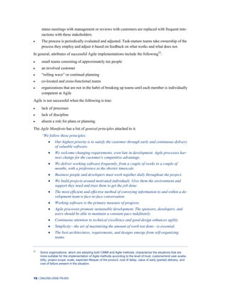 18 | CMU/SEI-2008-TN-003
status meetings with management or reviews with customers are replaced with frequent inte-
ractions with these stakeholders.
The process is periodically evaluated and adjusted. Task-mature teams take ownership of the
process they employ and adjust it based on feedback on what works and what does not.
In general, attributes of successful Agile implementations include the following22
:
small teams consisting of approximately ten people
an involved customer
“rolling wave” or continual planning
co-located and cross-functional teams
organizations that are not in the habit of breaking up teams until each member is individually
competent at Agile
Agile is not successful when the following is true:
lack of processes
lack of discipline
absent a role for plans or planning
The Agile Manifesto has a list of general principles attached to it.
―We follow these principles:
Our highest priority is to satisfy the customer through early and continuous delivery
of valuable software.
We welcome changing requirements, even late in development. Agile processes har-
ness change for the customer's competitive advantage.
We deliver working software frequently, from a couple of weeks to a couple of
months, with a preference to the shorter timescale.
Business people and developers must work together daily throughout the project.
We build projects around motivated individuals. Give them the environment and
support they need and trust them to get the job done.
The most efficient and effective method of conveying information to and within a de-
velopment team is face-to-face conversation.
Working software is the primary measure of progress.
Agile processes promote sustainable development. The sponsors, developers, and
users should be able to maintain a constant pace indefinitely.
Continuous attention to technical excellence and good design enhances agility.
Simplicity—the art of maximizing the amount of work not done—is essential.
The best architectures, requirements, and designs emerge from self-organizing
teams.
22
Some organizations, which are adopting both CMMI and Agile methods, characterize the situations that are
more suitable for the implementation of Agile methods according to the level of trust, customer/end user availa-
bility, project scope, scale, expected lifespan of the product, cost of delay, value of early (partial) delivery, and
cost of failure present in the situation.
 