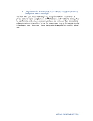 SOFTWARE ENGINEERING INSTITUTE | 19
At regular intervals, the team reflects on how to become more effective, then tunes
and adjusts its behavior accordingly.‖
Each word in the Agile Manifesto and the guiding principles was attained via consensus—a
process familiar to anyone having been on a SCAMPI appraisal. Each word carries meaning. Note
the use of priority, most, primary, sustainable, excellence, and continuous. These are conditional
and qualifying words, not absolutes. Anyone who interprets these words as absolutes are misusing
Agile ideas just as they would if they were to interpret of CMMI’s typical work products as abso-
lutes.
 