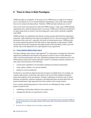 20 | CMU/SEI-2008-TN-003
6 There Is Value in Both Paradigms
CMMI and Agile are compatible. At the project level, CMMI focuses at a high level of abstrac-
tion on what projects do, not on what development methodology is used, while Agile methods
focus on how projects develop products. Therefore, CMMI and Agile methods can co-exist23
.
There can be much value gained from Agile and CMMI synergies. Today, many CMMI-adopting
organizations have Agile development teams. Conversely, CMMI can be effectively introduced in
an Agile setting where an iterative, time-boxed approach is used, which is perfectly compatible
with CMMI.
CMMI and Agile can complement each other by creating synergies that benefit the organization
using them. Agile methods provide software development how-to’s that are missing from CMMI
best practices that work well—especially with small, co-located project teams. CMMI provides
the systems engineering practices that help enable an Agile approach on large projects. CMMI
also provides the process management and support practices that help deploy, sustain, and conti-
nuously improve the deployment of an Agile approach in any organization.
6.1 CHALLENGES WHEN USING AGILE
The major challenge when using an Agile approach24
in a large project is keeping the small teams
aligned and coordinated for the duration of the project to ensure its success while adhering to
Agile’s team-focused principles and values. Maintaining alignment and coordination across a dis-
tributed project requires that someone (possibly a team) or a mechanism maintain coherence (i.e.,
unity, logic, and consistency) of the following:
overall system capabilities to be developed, including non-technical requirements
scope, quality, schedule, cost, and risk tradeoffs
product (or service) architecture
If coherence is not achieved, alignment becomes divergent on multiple fronts. For example, one
common Agile practice, re-factoring, often doesn't scale up well when multiple development
teams must cooperate on the same product. Through a combination of activities such as release
planning, test planning, continuous integration, and employing feature-oriented rather than com-
ponent-oriented teams, Agile approaches have been scaled to work in larger projects.
From a systems engineering perspective, these activities are challenging for large, complex
projects to perform well:
establishing overall product objectives and a project vision
managing the allocation of requirements to teams
23
The references at the end of this report include publications and presentations that also characterize CMMI and
Agile as complementary and synergistic [Anderson 2005, Boehm 2003, Canditt 2008, Santos 2007, and Suther-
land 2007].
24
Of course, this is a challenge common to all large, complex projects.
 