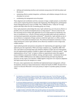 SOFTWARE ENGINEERING INSTITUTE | 21
defining and maintaining interfaces and constraints among teams (for both the product and
the process)
maintaining effective product integration, verification, and validation strategies for the over-
all product (or service)
coordinating risk management across the project
These alignment and coordination activities, necessary in larger, complex projects, are described
in the systems engineering practices found in the Engineering, Risk Management, and Integrated
Project Management process areas of CMMI. Thus, CMMI provides a “safety net” for large
projects that helps reduce the risk of something going very wrong.
Some Agile proponents acknowledge that many Agile methods have yet to be proven effective or
possible as the core product development process on large projects25
. However, there has also
been increasing success scaling Agile approaches for use on large projects by introducing a top
layer of coordination (e.g., a Scrum of Scrums) and by providing explicit and early attention to
non-functional requirements and product architecture26
. Alternatively, Agile methods are also in
use on features or components of larger systems in which the Agile team is, in effect, isolated
from the rest of the product development team. The software development community is increa-
singly learning how current Agile methods can be effectively extended to work on large-scale,
complex projects.
Agile methods generally lack practices and guidance for implementing and supporting an Agile
approach across the organization. While some larger companies (e.g., CapitalOne, BMC Soft-
ware, and Yahoo!) are pursuing large-scale enterprise adoption of Agile, the level of documenta-
tion and implementation guidance available to support such adoption is relatively modest27
. Agile
implementations will not “stick” or improve without an organizational context that supports
process definition, measurement, feedback, training, and improvement—mechanisms that are de-
scribed in CMMI. CMMI practices also address institutionalizing and improving deployed
processes, be they Agile or not; therefore, CMMI supports a long-term view of process adaptation
and improvement across the enterprise as a whole.
Of course, many organizations have identified and implemented project management, software
development, and process improvement practices without the benefit of CMMI. The book Micro-
soft Secrets discusses Microsoft’s seven-year journey to improve its product quality [Cusumano
1995].
25
A lot depends on the definition of large and which Agile method is being used. The first FDD project (1997-
1999) was characterized by 50 people, 18 months, and 1.5 million lines of Java. Two years later, Jeff DeLuca
led a 250 person project in New Zealand. Hence, there is relatively early literature and evidence that Agile tech-
niques can scale up [Highsmith 2002].
26
A continuing challenge experienced in many Agile implementations is ensuring adequate and early attention to
non-functional requirements and product architecture [Cao 2008]. Practices that address this challenge are
found in the Engineering process areas of CMMI. Relative to its own Agile approach, the SEI is currently colla-
borating with NAVAIR on extending the Team Software ProcessSM
(TSPSM
) to address systems engineering and
is also experiencing promising results from doing so [Carleton 2006, SEI 2008d].
27
A notable exception is [Schwaber 2006], which provides guidance and case studies on how to introduce
SCRUM to an enterprise; but may have applicability to other Agile approaches and to large projects as well.
 