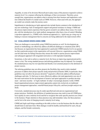 22 | CMU/SEI-2008-TN-003
Arguably, in some of its divisions Microsoft put in place many of the practices required to achieve
maturity level 3 in a manner reflecting the challenges of their environment. Therefore, given
enough time, organizations can address what is missing from their business and implement a solu-
tion without the benefit of a model such as CMMI. However, when used with care, the appropri-
ate model can certainly make the journey easier.
Impediments to introducing an Agile approach also include factors common to the introduction of
any new technology: lack of management support and general resistance to change. CMMI and
the process improvement experience that has grown around it can address these issues. For exam-
ple, with the introduction of an Agile method, management often fears a loss of control. Blending
a top-down approach (i.e., CMMI) with a bottom-up approach (i.e., Agile) may go a long way in
helping to reassure management that its concerns are being addressed in the improvement effort.
6.2 CHALLENGES WHEN USING CMMI
There are challenges to successfully using CMMI best practices as well. No development ap-
proach or methodology can effectively address all difficult challenges or situations [Elm 2007].
Just because an organization has been appraised at a particular CMMI maturity level is no guaran-
tee that a particular project in the organization will succeed. However, organizations using CMMI
can fail (and some are failing!) because they misuse the model or pursue process improvement
and subsequent appraisal with misguided motivation or with imprudent leadership.
Sometimes, in the rush to achieve a maturity level, the focus on improving organizational perfor-
mance is lost. The wrong standard process and tailoring guidelines may be imposed. For example,
the standard process may be over-specified and thereby over-constrain projects to the detriment of
project success.
The tailoring guidelines may not allow projects the flexibility they need to tailor standard
processes to address their project-specific needs and priorities [Charette 2004]. In particular, these
guidelines may not allow the process dexterity28
required to effectively address difficult project
challenges and risks. To find ways to more effectively address risk (and opportunity) was one of
the main motivations for the development of iterative and spiral approaches to product develop-
ment—and more recently—of Agile methods. In today’s increasingly dynamic world, CMMI-
based organizational process improvement approaches cannot rely exclusively on traditional
project management approaches, waterfall-based project lifecycles, and heavyweight analysis me-
thods.
Conversely, standard processes may be under-specified and omit proven organizational and
project practices. Similarly, the definition of standard processes may tend to treat all CMMI prac-
tices equally (to earn a maturity level) and fail to recognize that some specific practices are critical
to the business. Proper attention to these practices may add immediate value, but these practices
can be lost in the noise of charging toward a maturity level rating.
CMMI and Agile each brings something to the table on how to run the business that the other side
should listen to and learn from. More dialogue would be healthy and beneficial for users, the pa-
radigms, and the broader community.
28
We use the word “dexterity” in this sentence because we are trying to use a term other than "agility."
 