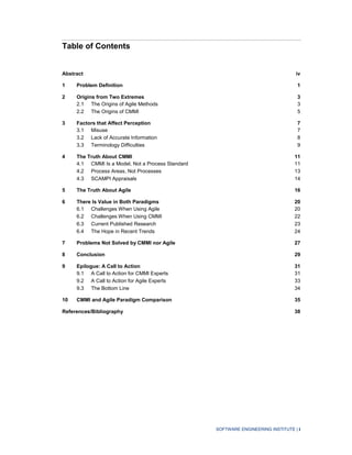 SOFTWARE ENGINEERING INSTITUTE | i
Table of Contents
Abstract iv
1 Problem Definition 1
2 Origins from Two Extremes 3
2.1 The Origins of Agile Methods 3
2.2 The Origins of CMMI 5
3 Factors that Affect Perception 7
3.1 Misuse 7
3.2 Lack of Accurate Information 8
3.3 Terminology Difficulties 9
4 The Truth About CMMI 11
4.1 CMMI Is a Model, Not a Process Standard 11
4.2 Process Areas, Not Processes 13
4.3 SCAMPI Appraisals 14
5 The Truth About Agile 16
6 There Is Value in Both Paradigms 20
6.1 Challenges When Using Agile 20
6.2 Challenges When Using CMMI 22
6.3 Current Published Research 23
6.4 The Hope in Recent Trends 24
7 Problems Not Solved by CMMI nor Agile 27
8 Conclusion 29
9 Epilogue: A Call to Action 31
9.1 A Call to Action for CMMI Experts 31
9.2 A Call to Action for Agile Experts 33
9.3 The Bottom Line 34
10 CMMI and Agile Paradigm Comparison 35
References/Bibliography 38
 