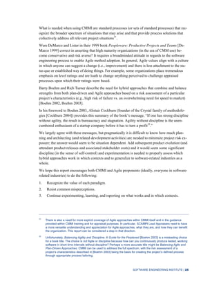 SOFTWARE ENGINEERING INSTITUTE | 25
What is needed when using CMMI are standard processes (or sets of standard processes) that rec-
ognize the broader spectrum of situations that may arise and that provide process solutions that
collectively address all relevant project situations31
.
Were DeMarco and Lister in their 1999 book Peopleware: Productive Projects and Teams [De-
Marco 1999] correct in asserting that high maturity organizations (in the era of CMM use) be-
come conservative and risk averse? It requires a broadminded attitude in regards to the software
engineering process to enable Agile method adoption. In general, Agile values align with a culture
in which anyone can suggest a change (i.e., improvement) and there is less attachment to the sta-
tus quo or established way of doing things. For example, some organizations place tremendous
emphasis on level ratings and are loath to change anything perceived to challenge appraised
processes upon which their ratings were based.
Barry Boehm and Rich Turner describe the need for hybrid approaches that combine and balance
strengths from both plan-driven and Agile approaches based on a risk assessment of a particular
project’s characteristics (e.g., high risk of failure vs. an overwhelming need for speed to market)
[Boehm 2002, Boehm 2003].
In his foreword to Boehm 2003, Alistair Cockburn (founder of the Crystal family of methodolo-
gies [Cockburn 2004]) provides this summary of the book’s message, “If one has strong discipline
without agility, the result is bureaucracy and stagnation. Agility without discipline is the unen-
cumbered enthusiasm of a startup company before it has to turn a profit32
.”
We largely agree with these messages, but pragmatically it is difficult to know how much plan-
ning and architecting (and related development activities) are needed to minimize project risk ex-
posure; the answer would seem to be situation dependent. Add subsequent product evolution (and
attendant product releases and associated stakeholder costs) and it would seem some significant
discipline (in the sense of self-control) and experimentation is needed to properly assess which
hybrid approaches work in which contexts and to generalize to software-related industries as a
whole.
We hope this report encourages both CMMI and Agile proponents (ideally, everyone in software-
related industries) to do the following:
1. Recognize the value of each paradigm.
2. Resist common misperceptions.
3. Continue experimenting, learning, and reporting on what works and in which contexts.
31
There is also a need for more explicit coverage of Agile approaches within CMMI itself and in the guidance
provided within CMMI training and for appraisal purposes. In particular, SCAMPI Lead Appraisers need to have
a more versatile understanding and appreciation for Agile approaches, what they are, and how they can benefit
the organization. This report can be considered a step in that direction.
32
Unfortunately, Balancing Agility and Discipline: A Guide for the Perplexed [Boehm 2003] is a misleading choice
for a book title. The choice is not Agile or discipline because how can you continuously produce tested, working
software in short time intervals without discipline? Perhaps a more accurate title might be Balancing Agile and
Plan-Driven Approaches. CMMI can be used to address the full spectrum, with the risk assessment of a
project’s characteristics described in [Boehm 2003] being the basis for creating the project’s defined process
through appropriate process tailoring.
 