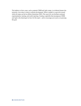 26 | CMU/SEI-2008-TN-003
The tendency to form camps, such as separate CMMI and Agile camps, is an inherent human cha-
racteristic, even when it comes to software development. What is needed is a supertribe toward
which all camps can feel an affinity [Immelman 2003]. This supertribe can facilitate continued
experimentation, learning, and results reporting. Creating a supertribe that encompasses CMMI
and Agile is the shared goal we have for this report—and we encourage you to join us in pursuing
this goal.
 