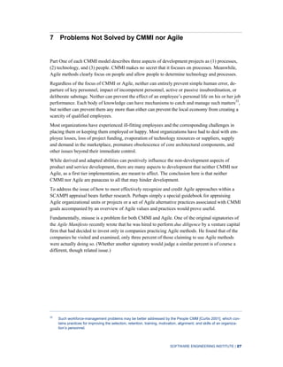 SOFTWARE ENGINEERING INSTITUTE | 27
7 Problems Not Solved by CMMI nor Agile
Part One of each CMMI model describes three aspects of development projects as (1) processes,
(2) technology, and (3) people. CMMI makes no secret that it focuses on processes. Meanwhile,
Agile methods clearly focus on people and allow people to determine technology and processes.
Regardless of the focus of CMMI or Agile, neither can entirely prevent simple human error, de-
parture of key personnel, impact of incompetent personnel, active or passive insubordination, or
deliberate sabotage. Neither can prevent the effect of an employee’s personal life on his or her job
performance. Each body of knowledge can have mechanisms to catch and manage such matters33
,
but neither can prevent them any more than either can prevent the local economy from creating a
scarcity of qualified employees.
Most organizations have experienced ill-fitting employees and the corresponding challenges in
placing them or keeping them employed or happy. Most organizations have had to deal with em-
ployee losses, loss of project funding, evaporation of technology resources or suppliers, supply
and demand in the marketplace, premature obsolescence of core architectural components, and
other issues beyond their immediate control.
While derived and adapted abilities can positively influence the non-development aspects of
product and service development, there are many aspects to development that neither CMMI nor
Agile, as a first tier implementation, are meant to affect. The conclusion here is that neither
CMMI nor Agile are panaceas to all that may hinder development.
To address the issue of how to most effectively recognize and credit Agile approaches within a
SCAMPI appraisal bears further research. Perhaps simply a special guidebook for appraising
Agile organizational units or projects or a set of Agile alternative practices associated with CMMI
goals accompanied by an overview of Agile values and practices would prove useful.
Fundamentally, misuse is a problem for both CMMI and Agile. One of the original signatories of
the Agile Manifesto recently wrote that he was hired to perform due diligence by a venture capital
firm that had decided to invest only in companies practicing Agile methods. He found that of the
companies he visited and examined, only three percent of those claiming to use Agile methods
were actually doing so. (Whether another signatory would judge a similar percent is of course a
different, though related issue.)
33
Such workforce-management problems may be better addressed by the People CMM [Curtis 2001], which con-
tains practices for improving the selection, retention, training, motivation, alignment, and skills of an organiza-
tion’s personnel.
 