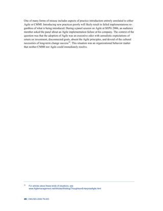 28 | CMU/SEI-2008-TN-003
One of many forms of misuse includes aspects of practice introduction entirely unrelated to either
Agile or CMMI. Introducing new practices poorly will likely result in failed implementations re-
gardless of what is being introduced. During a panel session on Agile at SEPG 2006, an audience
member asked the panel about an Agile implementation failure at his company. The context of the
question was that the adoption of Agile was an executive edict with unrealistic expectations of
return on investment, disconnected goals, absent the Agile principles, and devoid of the cultural
necessities of long-term change success34
. This situation was an organizational behavior matter
that neither CMMI nor Agile could immediately resolve.
34
For articles about these kinds of situations, see
www.Agilemanagement.net/Articles/Weblog/ThoughtsonEnterpriseAgile.html
 