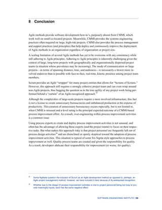 SOFTWARE ENGINEERING INSTITUTE | 29
8 Conclusion
Agile methods provide software development how-to’s, purposely absent from CMMI, which
work well on small co-located projects. Meanwhile, CMMI provides the systems engineering
practices often required on large, high-risk projects. CMMI also provides the process management
and support practices (and principles) that help deploy and continuously improve the deployment
of Agile methods in an organization regardless of organization or project size.
A scaling limitation of several Agile methods has yet to be overcome with any consistency while
still adhering to Agile principles. Adhering to Agile principles is inherently challenging given the
context of large, long-term projects with geographically and organizationally dispersed project
teams (a situation whose prevalence may be increasing). The mode of communication on large
projects—in terms of spanning distance, time, and audiences—is necessarily a slower more in-
volved endeavor than is possible with face-to-face, real-time, kinetic presence among project team
members.
Scrum provides an Agile “wrapper” for many project entities that allows for “Scrums of Scrums.”
However, this approach still requires a strongly cohesive project team and can even wrap around
non-Agile projects, thus begging the question as to the true agility of any project work being per-
formed behind a “curtain” of an Agile-recognized approach.35
Although the complexities of large-scale projects require a more involved infrastructure, this fact
is not a license to create unnecessary bureaucracies and unbalanced production at the expense of
productivity. This creation of unnecessary bureaucracy occurs especially, but is not limited to,
when CMMI is misused and a level rating is the principal expected outcome of a CMMI-based
process improvement effort. As a result, over-engineering within process improvement activities
is a common issue.
Using process experts to create and deploy process improvement activities is not unusual, and
often has the advantage of allowing these experts (and the project teams) to focus on their respec-
tive tasks. But what makes this approach risky is that project personnel are frequently left out of
process design activities36
and are disinclined or openly skeptical toward the adoption of process
improvement activities. This situation is typical of some Six Sigma style approaches to process
improvement as well. Quality process teams are created and given the responsibility for quality.
As a result, developers abdicate their responsibility for improvement (or worse, for quality).
35
Some Agilistas question the inclusion of Scrum as an Agile development method as opposed to, perhaps, an
Agile project management method. However, we have included it here because of its widespread recognition.
36
Whether due to the design of process improvement activities or due to project personnel being too busy to pro-
vide meaningful inputs, each has the same negative effect.
 
