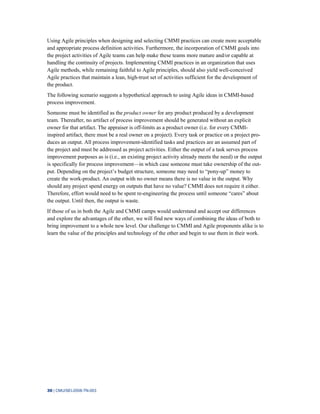 30 | CMU/SEI-2008-TN-003
Using Agile principles when designing and selecting CMMI practices can create more acceptable
and appropriate process definition activities. Furthermore, the incorporation of CMMI goals into
the project activities of Agile teams can help make these teams more mature and/or capable at
handling the continuity of projects. Implementing CMMI practices in an organization that uses
Agile methods, while remaining faithful to Agile principles, should also yield well-conceived
Agile practices that maintain a lean, high-trust set of activities sufficient for the development of
the product.
The following scenario suggests a hypothetical approach to using Agile ideas in CMMI-based
process improvement.
Someone must be identified as the product owner for any product produced by a development
team. Thereafter, no artifact of process improvement should be generated without an explicit
owner for that artifact. The appraiser is off-limits as a product owner (i.e. for every CMMI-
inspired artifact, there must be a real owner on a project). Every task or practice on a project pro-
duces an output. All process improvement-identified tasks and practices are an assumed part of
the project and must be addressed as project activities. Either the output of a task serves process
improvement purposes as is (i.e., an existing project activity already meets the need) or the output
is specifically for process improvement—in which case someone must take ownership of the out-
put. Depending on the project’s budget structure, someone may need to “pony-up” money to
create the work-product. An output with no owner means there is no value in the output. Why
should any project spend energy on outputs that have no value? CMMI does not require it either.
Therefore, effort would need to be spent re-engineering the process until someone “cares” about
the output. Until then, the output is waste.
If those of us in both the Agile and CMMI camps would understand and accept our differences
and explore the advantages of the other, we will find new ways of combining the ideas of both to
bring improvement to a whole new level. Our challenge to CMMI and Agile proponents alike is to
learn the value of the principles and technology of the other and begin to use them in their work.
 