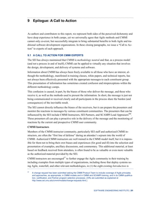 SOFTWARE ENGINEERING INSTITUTE | 31
9 Epilogue: A Call to Action
As authors and contributors to this report, we represent both sides of the perceived dichotomy and
have deep experience in both camps, yet we universally agree that Agile methods and CMMI
cannot only co-exist, but successfully integrate to bring substantial benefits to both Agile and tra-
ditional software development organizations. In these closing paragraphs, we issue a “Call to Ac-
tion” to experts of each approach.
9.1 A CALL TO ACTION FOR CMMI EXPERTS
The SEI has always maintained that CMMI is methodology neutral and that, as a process model
(and not a process in and of itself), CMMI can be applied to virtually any situation that involves
the design, development, and delivery of systems and software.
Information about CMMI has always been freely available to all those who have an interest, al-
though the methodology, manifested in training classes, white papers, and technical reports, has
not always been effectively presented with the appropriate messages to each constituent group.
This presentation of information has sometimes created confusion and misperceptions within the
different methodology camps.
This confusion is caused, in part, by the biases of those who deliver the message, and those who
receive it, as well as the methods used to present the information. In short, the message is just not
being communicated or received clearly and all participants in the process share the burden (and
consequences) of the inevitable result.
The SEI cannot directly influence the biases of the receivers, but it can prepare the presenters and
monitor the reactions to messages by various constituent communities. The presenters that can be
influenced by the SEI include CMMI Instructors, SEI Partners, and SCAMPI Lead AppraisersSM
.
These presenters all can play a proactive role in the delivery of the message and the monitoring of
reactions by the current and prospective CMMI user community.
CMMI Instructors
Members of the CMMI instructor community, particularly SEI staff and authorized CMMI in-
structors, are often the “first line of defense” during an attendee’s sojourn into the world of
CMMI. Authorized CMMI instructors are well trained in the CMMI model itself, but it is imposs-
ible for them not to bring their own biases and experiences (for good and ill) into the selection and
presentation of examples, ancillary discussions, and commentary. This additional material, at least
based on feedback received from attendees, is often found to be as valuable or even more valuable
as the authorized material provided by the SEI.
CMMI instructors are encouraged37
to further engage the Agile community in their training by
including examples from multiple types of organizations, including those that deploy systems us-
ing Agile, waterfall, and other relevant methodologies, in (1) the eight existing Introduction to
37
A change request has been submitted asking the CMMI Product Team to include coverage of Agile principles
and approaches, as appropriate, in CMMI models and in CMMI and SCAMPI training; and in its CMMI qualifica-
tion, certification, and Partner program selection processes. (CRs are submitted as explained at
http://www.sei.cmu.edu/cmmi/models/change-requests.html.)
 