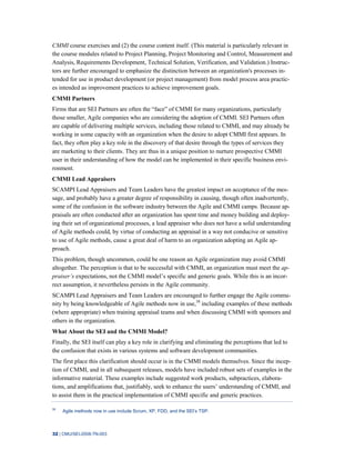 32 | CMU/SEI-2008-TN-003
CMMI course exercises and (2) the course content itself. (This material is particularly relevant in
the course modules related to Project Planning, Project Monitoring and Control, Measurement and
Analysis, Requirements Development, Technical Solution, Verification, and Validation.) Instruc-
tors are further encouraged to emphasize the distinction between an organization's processes in-
tended for use in product development (or project management) from model process area practic-
es intended as improvement practices to achieve improvement goals.
CMMI Partners
Firms that are SEI Partners are often the “face” of CMMI for many organizations, particularly
those smaller, Agile companies who are considering the adoption of CMMI. SEI Partners often
are capable of delivering multiple services, including those related to CMMI, and may already be
working in some capacity with an organization when the desire to adopt CMMI first appears. In
fact, they often play a key role in the discovery of that desire through the types of services they
are marketing to their clients. They are thus in a unique position to nurture prospective CMMI
user in their understanding of how the model can be implemented in their specific business envi-
ronment.
CMMI Lead Appraisers
SCAMPI Lead Appraisers and Team Leaders have the greatest impact on acceptance of the mes-
sage, and probably have a greater degree of responsibility in causing, though often inadvertently,
some of the confusion in the software industry between the Agile and CMMI camps. Because ap-
praisals are often conducted after an organization has spent time and money building and deploy-
ing their set of organizational processes, a lead appraiser who does not have a solid understanding
of Agile methods could, by virtue of conducting an appraisal in a way not conducive or sensitive
to use of Agile methods, cause a great deal of harm to an organization adopting an Agile ap-
proach.
This problem, though uncommon, could be one reason an Agile organization may avoid CMMI
altogether. The perception is that to be successful with CMMI, an organization must meet the ap-
praiser’s expectations, not the CMMI model’s specific and generic goals. While this is an incor-
rect assumption, it nevertheless persists in the Agile community.
SCAMPI Lead Appraisers and Team Leaders are encouraged to further engage the Agile commu-
nity by being knowledgeable of Agile methods now in use,38
including examples of these methods
(where appropriate) when training appraisal teams and when discussing CMMI with sponsors and
others in the organization.
What About the SEI and the CMMI Model?
Finally, the SEI itself can play a key role in clarifying and eliminating the perceptions that led to
the confusion that exists in various systems and software development communities.
The first place this clarification should occur is in the CMMI models themselves. Since the incep-
tion of CMMI, and in all subsequent releases, models have included robust sets of examples in the
informative material. These examples include suggested work products, subpractices, elabora-
tions, and amplifications that, justifiably, seek to enhance the users’ understanding of CMMI, and
to assist them in the practical implementation of CMMI specific and generic practices.
38
Agile methods now in use include Scrum, XP, FDD, and the SEI’s TSP.
 