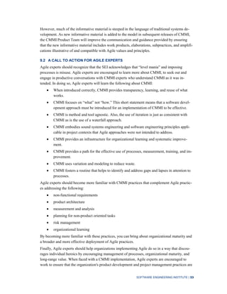 SOFTWARE ENGINEERING INSTITUTE | 33
However, much of the informative material is steeped in the language of traditional systems de-
velopment. As new informative material is added to the model in subsequent releases of CMMI,
the CMMI Product Team will improve the communication and guidance provided by ensuring
that the new informative material includes work products, elaborations, subpractices, and amplifi-
cations illustrative of and compatible with Agile values and principles.
9.2 A CALL TO ACTION FOR AGILE EXPERTS
Agile experts should recognize that the SEI acknowledges that “level mania” and imposing
processes is misuse. Agile experts are encouraged to learn more about CMMI, to seek out and
engage in productive conversations with CMMI experts who understand CMMI as it was in-
tended. In doing so, Agile experts will learn the following about CMMI:
When introduced correctly, CMMI provides transparency, learning, and reuse of what
works.
CMMI focuses on “what” not “how.” This short statement means that a software devel-
opment approach must be introduced for an implementation of CMMI to be effective.
CMMI is method and tool agnostic. Also, the use of iteration is just as consistent with
CMMI as is the use of a waterfall approach.
CMMI embodies sound systems engineering and software engineering principles appli-
cable in project contexts that Agile approaches were not intended to address.
CMMI provides an infrastructure for organizational learning and systematic improve-
ment.
CMMI provides a path for the effective use of processes, measurement, training, and im-
provement.
CMMI uses variation and modeling to reduce waste.
CMMI fosters a routine that helps to identify and address gaps and lapses in attention to
processes.
Agile experts should become more familiar with CMMI practices that complement Agile practic-
es addressing the following:
non-functional requirements
product architecture
measurement and analysis
planning for non-product oriented tasks
risk management
organizational learning
By becoming more familiar with these practices, you can bring about organizational maturity and
a broader and more effective deployment of Agile practices.
Finally, Agile experts should help organizations implementing Agile do so in a way that discou-
rages individual heroics by encouraging management of processes, organizational maturity, and
long-range value. When faced with a CMMI implementation, Agile experts are encouraged to
work to ensure that the organization's product development and project management practices are
 