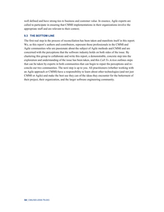 34 | CMU/SEI-2008-TN-003
well defined and have strong ties to business and customer value. In essence, Agile experts are
called to participate in ensuring that CMMI implementations in their organizations involve the
appropriate staff and are relevant to their context.
9.3 THE BOTTOM LINE
The first real step in the process of reconciliation has been taken and manifests itself in this report.
We, as this report’s authors and contributors, represent those professionals in the CMMI and
Agile communities who are passionate about the subject of Agile methods and CMMI and are
concerned with the perceptions that the software industry holds on both sides of the issue. By
chartering this group to collaborate and write this report, a demonstrable, concrete step into the
exploration and understanding of the issue has been taken, and this Call To Action outlines steps
that can be taken by experts in both communities that can begin to repair the perceptions and re-
concile our two communities. The next step is up to you. All practitioners (whether working with
an Agile approach or CMMI) have a responsibility to learn about other technologies (and not just
CMMI or Agile) and make the best use they can of the ideas they encounter for the betterment of
their project, their organization, and the larger software engineering community.
 