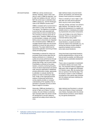 SOFTWARE ENGINEERING INSTITUTE | 37
Life-Cycle Emphasis CMMI has a strong “review-as-you-
develop” emphasis. There is also a ten-
dency to read in CMMI the approach “veri-
fy often and validate at the end,” which is
NOT the correct way to understand what
CMMI is saying (e.g., see the introductory
notes to the Validation process area).39
CMMI is consistent with an environment in
which there is a high cost of failure (see
Trust above). The objective is to proactive-
ly avoid the high costs associated with
product failure (or time-to-market failure).
The conclusion is that we cannot rely on
testing alone. Therefore, CMMI encourag-
es documentation, analyses, and reviews
before product components are integrated
into a functional product. CMMI also en-
courages frequent (early and mid-course)
validations to ensure the right product is
being built. The project determines the
appropriate application and timing of these
review and testing steps.
Agile methods employ concurrent devel-
opment, test iterations, and informal peer
reviews of work products as necessary.
There is a tendency to see in Agile a “vali-
date often and verify second approach”
which may be a more correct reading.
“Fail early, fail fast, and learn” are central to
Agile methods. The trade-off is seen as
favoring the development of a useable and
testable product vs. developing and analyz-
ing requirements and product components.
A low cost of delay or low cost of failure is
assumed. There is an assumption of in-
cremental delivery being viable.
Burn out can arise from repeated time-
boxed iterations, so special provisions
should be made for this eventuality (e.g., by
revising the time-box duration based on
experience feedback and by providing
some slack around iterations).
Predictability Predictability is achieved for critical sub-
processes (those process steps that are
leading contributors to or indicators of
quality and process performance) through
statistical management (which involves,
among other things, use of control charts).
Predictability is achieved at the project,
iteration, or level by monitoring the perfor-
mance of critical subprocesses and period-
ically using the organization’s established
process performance models, appropriate-
ly calibrated, to evaluate whether the
project is on track to achieving its objec-
tives. Finally, at the organizational level,
analysis of subprocess performance
across projects provides an increased
understanding of the capability of the or-
ganization’s processes and thus of which
areas to target for innovation.
Using time-boxed scope-limited iterations,
evolving designs/solutions, driving out de-
fects as early as possible, and failing quick-
ly leads toward a predictable development
velocity.
There is also an expectation of predictabili-
ty of iteration delivery and scope of deli-
very. The anecdotal evidence suggests that
Agile teams often struggle with predictabili-
ty of iteration scope, often de-scoping itera-
tions (or sprints) in the final few days. This
de-scoping is rooted in a lack of statistical
convergence of the velocity data combined
with the analysis technique underlying the
scope breakdown.
Cost of Failure Historically, CMMI was developed in a
domain of high cost of failure. If a plane
crashes, the cost of failure is extremely
high. Examples within this domain include
the development of aircraft, weaponry,
spacecraft and safety-critical medical de-
vices.
Agile methods have flourished in a domain
of low cost of failure or linear incremental
cost of failure. Examples within this domain
include Internet commerce, social network-
ing, and games development.
39
Verification confirms that the product meets its specifications; validation ensures it meets the needs of the user
in the end-use environment.
 