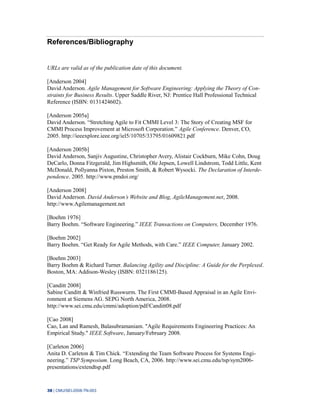 38 | CMU/SEI-2008-TN-003
References/Bibliography
URLs are valid as of the publication date of this document.
[Anderson 2004]
David Anderson. Agile Management for Software Engineering: Applying the Theory of Con-
straints for Business Results. Upper Saddle River, NJ: Prentice Hall Professional Technical
Reference (ISBN: 0131424602).
[Anderson 2005a]
David Anderson. “Stretching Agile to Fit CMMI Level 3: The Story of Creating MSF for
CMMI Process Improvement at Microsoft Corporation.” Agile Conference. Denver, CO,
2005. http://ieeexplore.ieee.org/iel5/10705/33795/01609821.pdf
[Anderson 2005b]
David Anderson, Sanjiv Augustine, Christopher Avery, Alistair Cockburn, Mike Cohn, Doug
DeCarlo, Donna Fitzgerald, Jim Highsmith, Ole Jepsen, Lowell Lindstrom, Todd Little, Kent
McDonald, Pollyanna Pixton, Preston Smith, & Robert Wysocki. The Declaration of Interde-
pendence. 2005. http://www.pmdoi.org/
[Anderson 2008]
David Anderson. David Anderson’s Website and Blog, AgileManagement.net, 2008.
http://www.Agilemanagement.net
[Boehm 1976]
Barry Boehm. “Software Engineering.” IEEE Transactions on Computers, December 1976.
[Boehm 2002]
Barry Boehm. “Get Ready for Agile Methods, with Care.” IEEE Computer, January 2002.
[Boehm 2003]
Barry Boehm & Richard Turner. Balancing Agility and Discipline: A Guide for the Perplexed.
Boston, MA: Addison-Wesley (ISBN: 0321186125).
[Canditt 2008]
Sabine Canditt & Winfried Russwurm. The First CMMI-Based Appraisal in an Agile Envi-
ronment at Siemens AG. SEPG North America, 2008.
http://www.sei.cmu.edu/cmmi/adoption/pdf/Canditt08.pdf
[Cao 2008]
Cao, Lan and Ramesh, Balasubramaniam. "Agile Requirements Engineering Practices: An
Empirical Study." IEEE Software, January/February 2008.
[Carleton 2006]
Anita D. Carleton & Tim Chick. “Extending the Team Software Process for Systems Engi-
neering.” TSP Symposium. Long Beach, CA, 2006. http://www.sei.cmu.edu/tsp/sym2006-
presentations/extendtsp.pdf
 