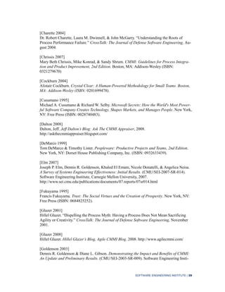 SOFTWARE ENGINEERING INSTITUTE | 39
[Charette 2004]
Dr. Robert Charette, Laura M. Dwinnell, & John McGarry. “Understanding the Roots of
Process Performance Failure.” CrossTalk: The Journal of Defense Software Engineering, Au-
gust 2004.
[Chrissis 2007]
Mary Beth Chrissis, Mike Konrad, & Sandy Shrum. CMMI: Guidelines for Process Integra-
tion and Product Improvement, 2nd Edition. Boston, MA: Addison-Wesley (ISBN:
0321279670)
[Cockburn 2004]
Alistair Cockburn. Crystal Clear: A Human-Powered Methodology for Small Teams. Boston,
MA: Addison-Wesley (ISBN: 0201699478).
[Cusumano 1995]
Michael A. Cusumano & Richard W. Selby. Microsoft Secrets: How the World's Most Power-
ful Software Company Creates Technology, Shapes Markets, and Manages People. New York,
NY: Free Press (ISBN: 0028740483).
[Dalton 2008]
Dalton, Jeff. Jeff Dalton’s Blog: Ask The CMMI Appraiser, 2008.
http://askthecmmiappraiser.blogspot.com/
[DeMarco 1999]
Tom DeMarco & Timothy Lister. Peopleware: Productive Projects and Teams, 2nd Edition.
New York, NY: Dorset House Publishing Company, Inc. (ISBN: 0932633439).
[Elm 2007]
Joseph P. Elm, Dennis R. Goldenson, Khaled El Emam, Nicole Donatelli, & Angelica Neisa.
A Survey of Systems Engineering Effectiveness: Initial Results. (CMU/SEI-2007-SR-014).
Software Engineering Institute, Carnegie Mellon University, 2007.
http://www.sei.cmu.edu/publications/documents/07.reports/07sr014.html
[Fukuyama 1995]
Francis Fukuyama. Trust: The Social Virtues and the Creation of Prosperity. New York, NY:
Free Press (ISBN: 0684825252).
[Glazer 2001]
Hillel Glazer. “Dispelling the Process Myth: Having a Process Does Not Mean Sacrificing
Agility or Creativity.” CrossTalk: The Journal of Defense Software Engineering, November
2001.
[Glazer 2008]
Hillel Glazer. Hillel Glazer’s Blog, Agile CMMI Blog. 2008. http://www.agilecmmi.com/
[Goldenson 2003]
Dennis R. Goldenson & Diane L. Gibson. Demonstrating the Impact and Benefits of CMMI:
An Update and Preliminary Results. (CMU/SEI-2003-SR-009). Software Engineering Insti-
 