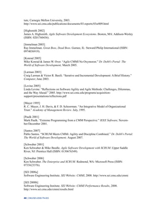 40 | CMU/SEI-2008-TN-003
tute, Carnegie Mellon University, 2003.
http://www.sei.cmu.edu/publications/documents/03.reports/03sr009.html
[Highsmith 2002]
James A. Highsmith. Agile Software Development Ecosystems. Boston, MA: Addison-Wesley
(ISBN: 0201760436).
[Immelman 2003]
Ray Immelman. Great Boss, Dead Boss. Gurnee, IL: Steward Philip International (ISBN:
0974036919).
[Konrad 2005]
Mike Konrad & James W. Over. “Agile CMMI No Oxymoron.” Dr. Dobb's Portal: The
World of Software Development, March 2005.
[Larman 2003]
Craig Larman & Victor R. Basili. “Iterative and Incremental Development: A Brief History.”
Computer, June 2003.
[Levine 2005]
Linda Levine. “Reflections on Software Agility and Agile Methods: Challenges, Dilemmas,
and the Way Ahead.” 2005. http://www.sei.cmu.edu/programs/acquisition-
support/presentations/reflections.pdf
[Mayer 1995]
R. C. Mayer, J. H. Davis, & F. D. Schoorman. “An Integrative Model of Organizational
Trust.” Academy of Management Review. July, 1995.
[Paulk 2001]
Mark Paulk. “Extreme Programming from a CMM Perspective.” IEEE Software, Novem-
ber/December 2001.
[Santos 2007]
Pablo Santos. “SCRUM Meets CMMi: Agility and Discipline Combined.” Dr. Dobb's Portal:
The World of Software Development, August 2007.
[Schwaber 2001]
Ken Schwaber & Mike Beedle. Agile Software Development with SCRUM. Upper Saddle
River, NJ: Prentice Hall (ISBN: 0130676349).
[Schwaber 2006]
Ken Schwaber. The Enterprise and SCRUM. Redmond, WA: Microsoft Press (ISBN:
0735623376).
[SEI 2008a]
Software Engineering Institute. SEI Website: CMMI, 2008. http://www.sei.cmu.edu/cmmi
[SEI 2008b]
Software Engineering Institute. SEI Website: CMMI Performance Results, 2008.
http://www.sei.cmu.edu/cmmi/results.html
 