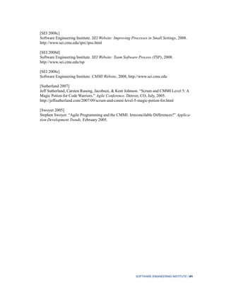 SOFTWARE ENGINEERING INSTITUTE | 41
[SEI 2008c]
Software Engineering Institute. SEI Website: Improving Processes in Small Settings, 2008.
http://www.sei.cmu.edu/iprc/ipss.html
[SEI 2008d]
Software Engineering Institute. SEI Website: Team Software Process (TSP), 2008.
http://www.sei.cmu.edu/tsp
[SEI 2008e]
Software Engineering Institute. CMMI Website, 2008, http://www.sei.cmu.edu
[Sutherland 2007]
Jeff Sutherland, Carsten Ruseng, Jacobsen, & Kent Johnson. “Scrum and CMMI Level 5: A
Magic Potion for Code Warriors.” Agile Conference. Denver, CO, July, 2005.
http://jeffsutherland.com/2007/09/scrum-and-cmmi-level-5-magic-potion-for.html
[Swoyer 2005]
Stephen Swoyer. “Agile Programming and the CMMI: Irreconcilable Differences?” Applica-
tion Development Trends, February 2005.
 