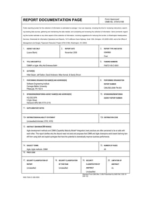 REPORT DOCUMENTATION PAGE Form Approved
OMB No. 0704-0188
Public reporting burden for this collection of information is estimated to average 1 hour per response, including the time for reviewing instructions, search-
ing existing data sources, gathering and maintaining the data needed, and completing and reviewing the collection of information. Send comments regard-
ing this burden estimate or any other aspect of this collection of information, including suggestions for reducing this burden, to Washington Headquarters
Services, Directorate for information Operations and Reports, 1215 Jefferson Davis Highway, Suite 1204, Arlington, VA 22202-4302, and to the Office of
Management and Budget, Paperwork Reduction Project (0704-0188), Washington, DC 20503.
1. AGENCY USE ONLY
(Leave Blank)
2. REPORT DATE
November 2008
3. REPORT TYPE AND DATES
COVERED
Final
4. TITLE AND SUBTITLE
CMMI® or Agile: Why Not Embrace Both!
5. FUNDING NUMBERS
FA8721-05-C-0003
6. AUTHOR(S)
Hillel Glazer, Jeff Dalton, David Anderson, Mike Konrad, & Sandy Shrum
7. PERFORMING ORGANIZATION NAME(S) AND ADDRESS(ES)
Software Engineering Institute
Carnegie Mellon University
Pittsburgh, PA 15213
8. PERFORMING ORGANIZATION
REPORT NUMBER
CMU/SEI-2008-TN-003
9. SPONSORING/MONITORING AGENCY NAME(S) AND ADDRESS(ES)
HQ ESC/XPK
5 Eglin Street
Hanscom AFB, MA 01731-2116
10. SPONSORING/MONITORING
AGENCY REPORT NUMBER
11. SUPPLEMENTARY NOTES
12A DISTRIBUTION/AVAILABILITY STATEMENT
Unclassified/Unlimited, DTIC, NTIS
12B DISTRIBUTION CODE
13. ABSTRACT (MAXIMUM 200 WORDS)
Agile development methods and CMMI (Capability Maturity Model® Integration) best practices are often perceived to be at odds with
each other. This report clarifies why the discord need not exist and proposes that CMMI and Agile champions work toward deriving ben-
efit from using both and exploit synergies that have the potential to dramatically improve business performance.
14. SUBJECT TERMS
Agile, Agile methods, CMMI
15. NUMBER OF PAGES
49
16. PRICE CODE
17. SECURITY CLASSIFICATION OF
REPORT
Unclassified
18. SECURITY CLASSIFICATION
OF THIS PAGE
Unclassified
19. SECURITY
CLASSIFICATION OF
ABSTRACT
Unclassified
20. LIMITATION OF
ABSTRACT
UL
NSN 7540-01-280-5500
Standard Form 298 (Rev. 2-89) Prescribed by ANSI Std. Z39-18
298-102
 