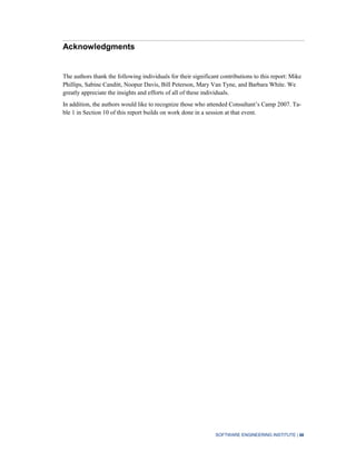 SOFTWARE ENGINEERING INSTITUTE | iii
Acknowledgments
The authors thank the following individuals for their significant contributions to this report: Mike
Phillips, Sabine Canditt, Noopur Davis, Bill Peterson, Mary Van Tyne, and Barbara White. We
greatly appreciate the insights and efforts of all of these individuals.
In addition, the authors would like to recognize those who attended Consultant’s Camp 2007. Ta-
ble 1 in Section 10 of this report builds on work done in a session at that event.
 