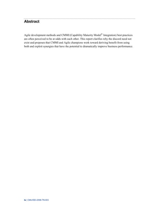 iv | CMU/SEI-2008-TN-003
Abstract
Agile development methods and CMMI (Capability Maturity Model®
Integration) best practices
are often perceived to be at odds with each other. This report clarifies why the discord need not
exist and proposes that CMMI and Agile champions work toward deriving benefit from using
both and exploit synergies that have the potential to dramatically improve business performance.
 