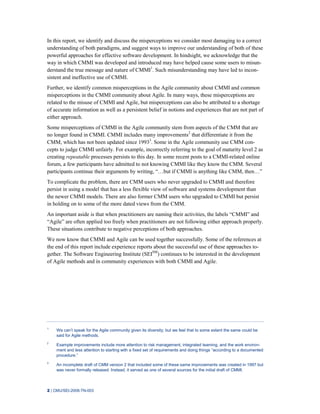 2 | CMU/SEI-2008-TN-003
In this report, we identify and discuss the misperceptions we consider most damaging to a correct
understanding of both paradigms, and suggest ways to improve our understanding of both of these
powerful approaches for effective software development. In hindsight, we acknowledge that the
way in which CMMI was developed and introduced may have helped cause some users to misun-
derstand the true message and nature of CMMI1
. Such misunderstanding may have led to incon-
sistent and ineffective use of CMMI.
Further, we identify common misperceptions in the Agile community about CMMI and common
misperceptions in the CMMI community about Agile. In many ways, these misperceptions are
related to the misuse of CMMI and Agile, but misperceptions can also be attributed to a shortage
of accurate information as well as a persistent belief in notions and experiences that are not part of
either approach.
Some misperceptions of CMMI in the Agile community stem from aspects of the CMM that are
no longer found in CMMI. CMMI includes many improvements2
that differentiate it from the
CMM, which has not been updated since 19933
. Some in the Agile community use CMM con-
cepts to judge CMMI unfairly. For example, incorrectly referring to the goal of maturity level 2 as
creating repeatable processes persists to this day. In some recent posts to a CMMI-related online
forum, a few participants have admitted to not knowing CMMI like they know the CMM. Several
participants continue their arguments by writing, “…but if CMMI is anything like CMM, then…”
To complicate the problem, there are CMM users who never upgraded to CMMI and therefore
persist in using a model that has a less flexible view of software and systems development than
the newer CMMI models. There are also former CMM users who upgraded to CMMI but persist
in holding on to some of the more dated views from the CMM.
An important aside is that when practitioners are naming their activities, the labels “CMMI” and
“Agile” are often applied too freely when practitioners are not following either approach properly.
These situations contribute to negative perceptions of both approaches.
We now know that CMMI and Agile can be used together successfully. Some of the references at
the end of this report include experience reports about the successful use of these approaches to-
gether. The Software Engineering Institute (SEISM
) continues to be interested in the development
of Agile methods and in community experiences with both CMMI and Agile.
1
We can’t speak for the Agile community given its diversity; but we feel that to some extent the same could be
said for Agile methods.
2
Example improvements include more attention to risk management, integrated teaming, and the work environ-
ment and less attention to starting with a fixed set of requirements and doing things “according to a documented
procedure.”
3
An incomplete draft of CMM version 2 that included some of these same improvements was created in 1997 but
was never formally released. Instead, it served as one of several sources for the initial draft of CMMI.
 