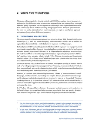SOFTWARE ENGINEERING INSTITUTE | 3
2 Origins from Two Extremes
The perceived incompatibility of Agile methods and CMMI best practices can, in large part, be
attributed to their different origins. In this section, we describe the two extremes from which each
approach sprung: Agile from fast-moving markets consisting of small organizations and CMMI
from contractually-driven markets consisting of large organizations. These are generalizations,
but when you see the details about how each was created, you begin to see why they approach
software development from different perspectives.
2.1 THE ORIGINS OF AGILE METHODS
The cornerstone of Agile methods originated long before the World Wide Web and collaborative
technologies (e.g., wikis and instant messaging). This cornerstone is iterative and incremental de-
sign and development (IIDD), a method adopted by engineers over 75 years ago4
.
Early adopters of IIDD included Department of Defense (DoD) engineers who engaged in propul-
sion-related research and development, which included engineering activities tied to hardware not
software. An early progenitor of IIDD was Dr. W. Edwards Deming who began promoting Plan-
Do-Study-Act (PDSA) as the vital component of empirical engineering. Early adopters of Dem-
ing’s teachings in the aerospace industry include NASA (National Aeronautics and Space Admin-
istration) and the US Air Force, each of which developed entire systems using time-boxed, itera-
tive, and incremental product development cycles.
As early as the mid-1950s, IIDD was used in software development resulting in business benefits
such as “avoiding management discouragement” and “increasing customer satisfaction.” In fact, a
large number of early software development projects, which were often experimental and explora-
tive, shared many of the attributes of today’s Agile methods.
However, in a systems world dominated by mainframes, COBOL (Common Business-Oriented
Language), and the demand to process large and complex datasets, procedural top-down design
and development methods dominated and were perceived by many to be the standard. This situa-
tion was influenced by the procedural nature of DoD standards and the proliferation of fixed-price
contracts5
awarded to suppliers of complex DoD systems (the predominant consumer of computer
software at that time).
In 1976, Tom Gilb argued that evolutionary development resulted in superior software delivery in
his book Software Metrics and launched a movement toward agile, light, and adaptive develop-
ment iterations that provided rapid results and more frequently visible business benefits.
4
This short history of Agile methods is provided for the benefit of those who might mistakenly believe that Agile
methods are a recent innovation without deep conceptual roots. For a complete history, there are books that
describe the events of the past seventy-five years that also contributed to the success of Agile methods.
5
By their nature, the parties to fixed-price contracts assume an unchanging project scope in unvarying develop-
ment and use environments. This nature makes it difficult to later modify project direction (without high-
ceremony activities) to take advantage of newly-discovered needs and constraints or new technologies.
 