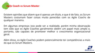 Agile Coach vs Scrum Master
Existem opiniões que dizem que é apenas um título, e que é de fato, os Scrum
Masters costumam fazer coisas muito parecidas com os Agile Coachs de
qualquer maneira.
Em algumas empresas isso pode ser a realidade, porém minha observação
tem sido que os Agile Coaches geralmente obtêm um papel mais amplo e,
portanto, são capazes de promover melhor o crescimento organizacional
geral.
Além disso, os Agile Coaches podem potencialmente ter competências a mais
do que os Scrum Masters.
 