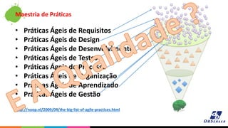 Maestria de Práticas
• Práticas Ágeis de Requisitos
• Práticas Ágeis de Design
• Práticas Ágeis de Desenvolvimento
• Práticas Ágeis de Testes
• Práticas Ágeis de Processo
• Práticas Ágeis de Organização
• Práticas Ágeis de Aprendizado
• Práticas Ágeis de Gestão
http://noop.nl/2009/04/the-big-list-of-agile-practices.html
 