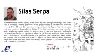 Muitas empresas veem o desejo de se tornar ágil para alcançar um tempo mais curto
para o mercado, melhor qualidade, maior produtividade e um clima de trabalho
atraente. Com 22 anos de experiência em gerenciamento de projetos, no passado,
notei esta mudança de paradigma. Desde 2009, atuo cada vez mais como consultor
Agile, sendo pragmático mantenho sempre ativo o meu conhecimento, realizando
treinamentos e facilitando o estilo de liderança, habilidades analíticas fortes e estou
sempre investigando novas formas de criar produtos que excedem as expectativas
dos clientes. Sou um praticante de LeSS, agilista de SAFe, mestre Scrum, Gerente
de projeto PMI Certificado. Praticando em todos os projetos o conceito Lean, com
conhecimento e experiência.
Silas Serpa
Contatos
silasserpa@inovaempro.com.br
(11) 9-4129-6695
 