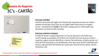 3C’s - CARTÃO
Maestria de Negócios
POR QUE CARTÃO?
Histórias de Usuário (do inglês User Stories) são requisitos escritos em cartões –
também conhecidos como ficha ou em inglês Index Cards (como na imagem
acima). O propósito do Cartão é de limitar o espaço para as informações que
descrevem um determinado requisito.
POR QUE LIMITAR O ESPAÇO?
A razão de limitar o espaço disponível na hora de descrever uma história de
usuário atende ao propósito de lembrar aos membros do time do que se trata o
requisito e algum meio de identificar a mesma. Normalmente, a história possui um
título de fácil associação e um identificador único que serve de fácil indexação para
buscas e agrupamento de histórias de usuário por meio de temas, épicos, sprints,
trimestres e etc.
Publicação original do modelo em inglês: https://ronjeffries.com/xprog/articles/expcardconversationconfirmation/
 