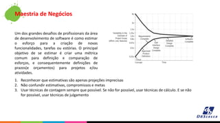 Um dos grandes desafios de profissionais da área
de desenvolvimento de software é como estimar
o esforço para a criação de novas
funcionalidades, tarefas ou estórias. O principal
objetivo de se estimar é criar uma métrica
comum para definição e comparação de
esforços, e consequentemente definições de
prazos(e orçamentos) para projetos e/ou
atividades.
Maestria de Negócios
1. Reconhecer que estimativas são apenas projeções imprecisas
2. Não confundir estimativas, compromissos e metas
3. Usar técnicas de contagem sempre que possível. Se não for possível, usar técnicas de cálculo. E se não
for possível, usar técnicas de julgamento
 