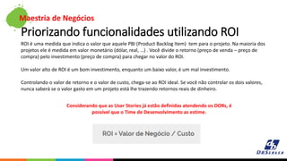 Maestria de Negócios
Priorizando funcionalidades utilizando ROI
ROI é uma medida que indica o valor que aquele PBI (Product Backlog Item) tem para o projeto. Na maioria dos
projetos ele é medida em valor monetário (dólar, real, …) . Você divide o retorno (preço de venda – preço de
compra) pelo investimento (preço de compra) para chegar no valor do ROI.
Um valor alto de ROI é um bom investimento, enquanto um baixo valor, é um mal investimento.
Controlando o valor de retorno e o valor de custo, chega-se ao ROI ideal. Se você não controlar os dois valores,
nunca saberá se o valor gasto em um projeto está lhe trazendo retornos reais de dinheiro.
Considerando que as User Stories já estão definidas atendendo os DORs, é
possível que o Time de Desenvolvimento as estime.
 