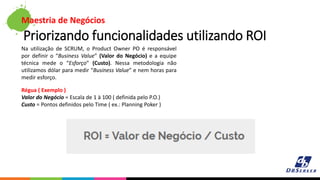 Maestria de Negócios
Priorizando funcionalidades utilizando ROI
Na utilização de SCRUM, o Product Owner PO é responsável
por definir o “Business Value” (Valor do Negócio) e a equipe
técnica mede o “Esforço” (Custo). Nessa metodologia não
utilizamos dólar para medir “Business Value” e nem horas para
medir esforço.
Régua ( Exemplo )
Valor do Negócio = Escala de 1 à 100 ( definida pelo P.O.)
Custo = Pontos definidos pelo Time ( ex.: Planning Poker )
 