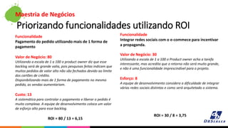 Maestria de Negócios
Priorizando funcionalidades utilizando ROI
Funcionalidade
Pagamento do pedido utilizando mais de 1 forma de
pagamento
Valor de Negócio: 80
Utilizando a escala de 1 a 100 o product owner diz que esse
backlog será de grande valia, pois pesquisas feitas indicam que
muitos pedidos de valor alto não são fechados devido ao limite
dos cartões de crédito.
Disponibilizando mais de 1 forma de pagamento no mesmo
pedido, as vendas aumentariam.
Custo: 13
A sistemática para controlar o pagamento e liberar o pedido é
muito complexa. A equipe de desenvolvimento coloca um valor
de esforço alto para esse backlog.
ROI = 80 / 13 = 6,15
Funcionalidade
Integrar redes sociais com o e-commece para incentivar
a propaganda.
Valor de Negócio: 30
Utilizando a escala de 1 a 100 o Product owner acha a tarefa
interessante, mas acredita que o retorno não será muito grande,
e não é uma funcionalidade imprescindível para o projeto.
Esforço: 8
A equipe de desenvolvimento considera a dificuldade de integrar
várias redes sociais distintas e como será arquitetado o sistema.
ROI = 30 / 8 = 3,75
 