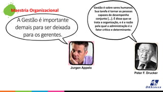Maestria Organizacional
A Gestão é importante
demais para ser deixada
para os gerentes.
Gestão é sobre seres humanos.
Sua tarefa é tornar as pessoas
capazes de desempenho
conjunto [...]. É disso que se
trata a organização, e é a razão
pela qual a administração é o
fator crítico e determinante.
Jurgen Appelo
Peter F. Drucker
 