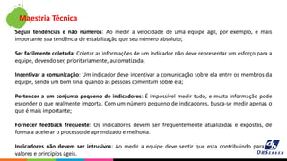 Seguir tendências e não números: Ao medir a velocidade de uma equipe ágil, por exemplo, é mais
importante sua tendência de estabilização que seu número absoluto;
Ser facilmente coletada: Coletar as informações de um indicador não deve representar um esforço para a
equipe, devendo ser, prioritariamente, automatizada;
Incentivar a comunicação: Um indicador deve incentivar a comunicação sobre ela entre os membros da
equipe, sendo um bom sinal quando as pessoas comentam sobre ela;
Pertencer a um conjunto pequeno de indicadores: É impossível medir tudo, e muita informação pode
esconder o que realmente importa. Com um número pequeno de indicadores, busca-se medir apenas o
que é mais importante;
Fornecer feedback frequente: Os indicadores devem ser frequentemente atualizadas e expostas, de
forma a acelerar o processo de aprendizado e melhoria.
Indicadores não devem ser intrusivos: Ao medir a equipe deve sentir que esta contribuindo para os
valores e princípios ágeis.
Maestria Técnica
 