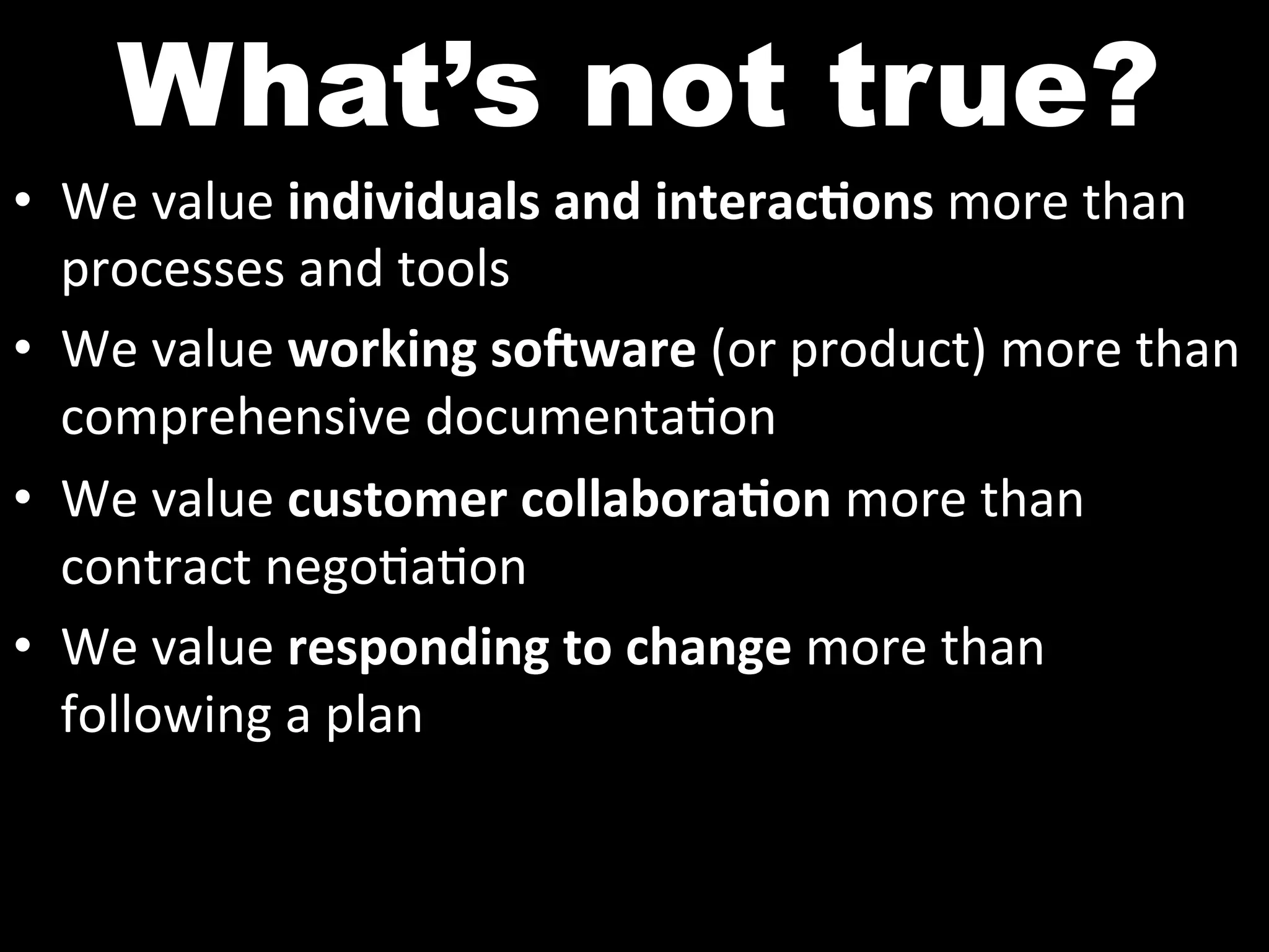 What’s not true?
•  We	
  value	
  individuals	
  and	
  interac2ons	
  more	
  than	
  
   processes	
  and	
  tools	
  
•  We	
  value	
  working	
  so7ware	
  (or	
  product)	
  more	
  than	
  
   comprehensive	
  documenta^on	
  
•  We	
  value	
  customer	
  collabora2on	
  more	
  than	
  
   contract	
  nego^a^on	
  
•  We	
  value	
  responding	
  to	
  change	
  more	
  than	
  	
  
   following	
  a	
  plan	
  
 